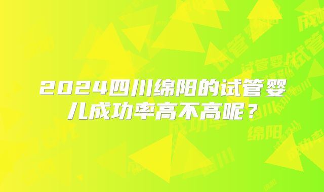 2024四川绵阳的试管婴儿成功率高不高呢？