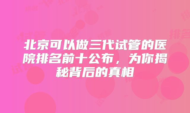 北京可以做三代试管的医院排名前十公布,为你揭秘背后的真相