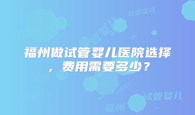 福州做试管婴儿医院选择，费用需要多少？