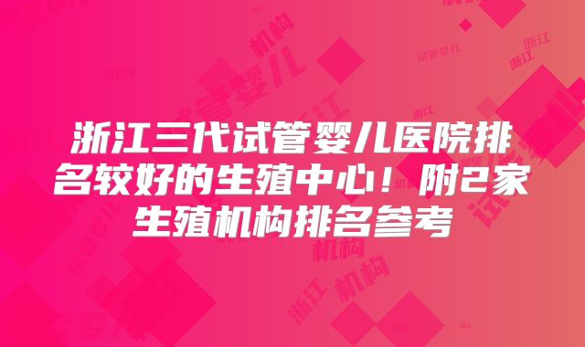 浙江三代试管婴儿医院排名较好的生殖中心!附2家生殖机构排名参考