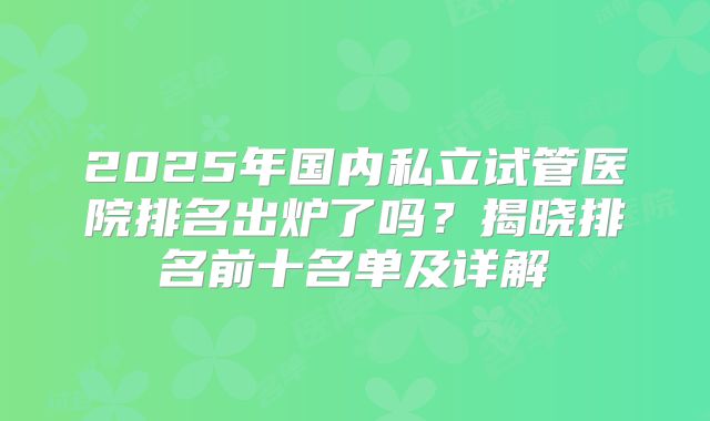 2025年国内私立试管医院排名出炉了吗？揭晓排名前十名单及详解