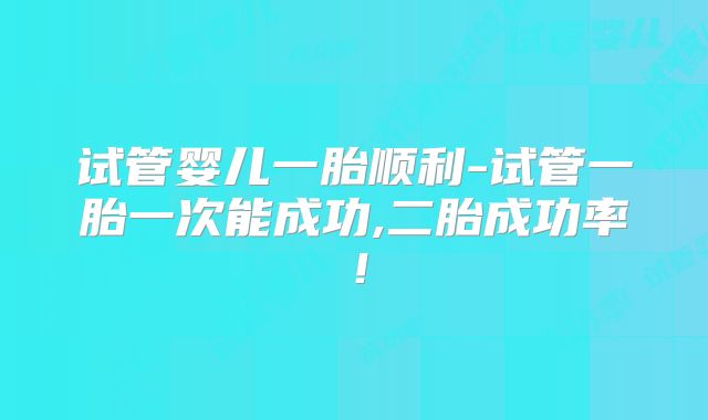 试管婴儿一胎顺利-试管一胎一次能成功,二胎成功率!
