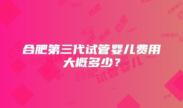 合肥第三代试管婴儿费用大概多少？