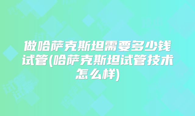 做哈萨克斯坦需要多少钱试管(哈萨克斯坦试管技术怎么样)
