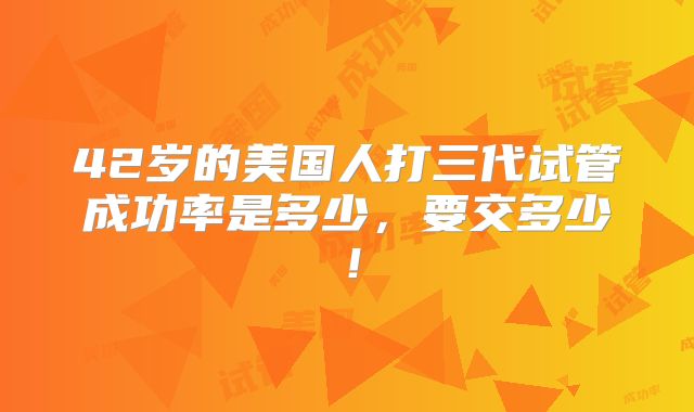 42岁的美国人打三代试管成功率是多少,要交多少!