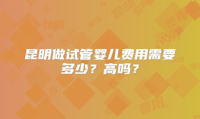 昆明做试管婴儿费用需要多少？高吗？