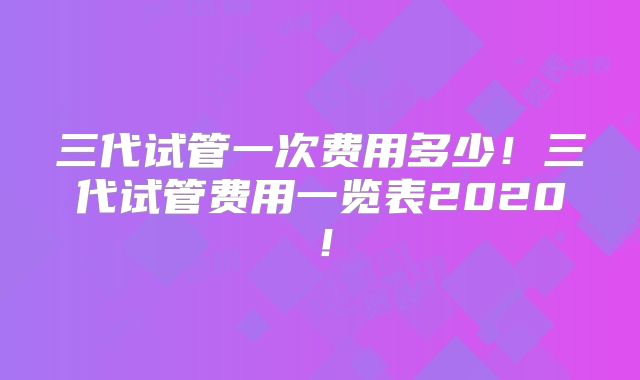 三代试管一次费用多少!三代试管费用一览表2020!