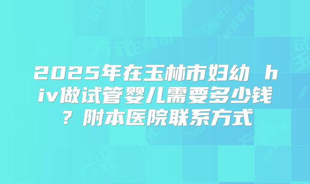 2025年在玉林市妇幼 hiv做试管婴儿需要多少钱？附本医院联系方式