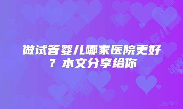 做试管婴儿哪家医院更好？本文分享给你