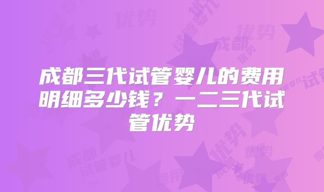 成都三代试管婴儿的费用明细多少钱？一二三代试管优势