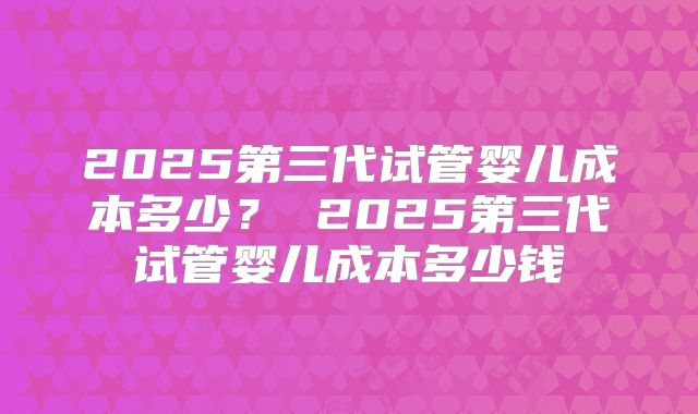 2025第三代试管婴儿成本多少？ 2025第三代试管婴儿成本多少钱