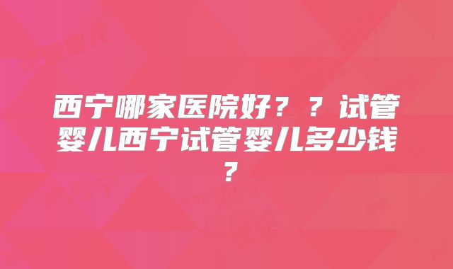 西宁哪家医院好？？试管婴儿西宁试管婴儿多少钱？