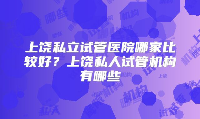 上饶私立试管医院哪家比较好？上饶私人试管机构有哪些