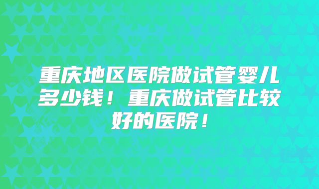 重庆地区医院做试管婴儿多少钱!重庆做试管比较好的医院!