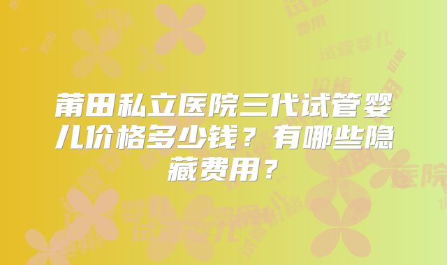 莆田私立医院三代试管婴儿价格多少钱？有哪些隐藏费用？