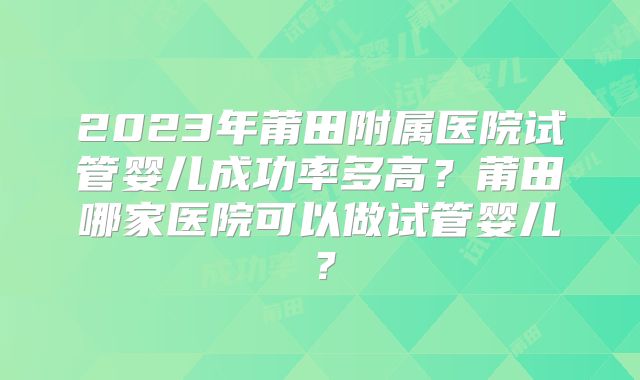 2023年莆田附属医院试管婴儿成功率多高?莆田哪家医院可以做试管婴儿?