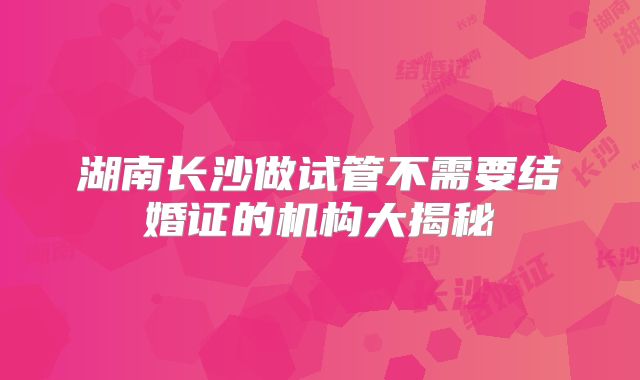 湖南长沙做试管不需要结婚证的机构大揭秘