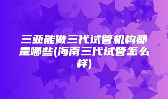 三亚能做三代试管机构都是哪些(海南三代试管怎么样)