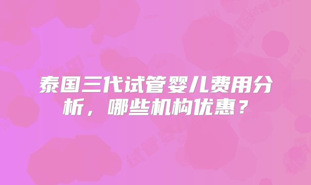 泰国三代试管婴儿费用分析，哪些机构优惠？