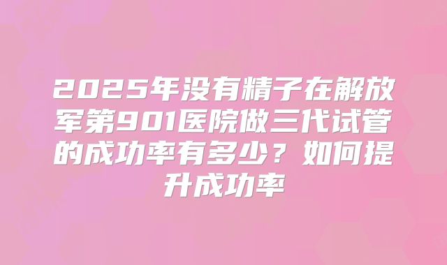 2025年没有精子在解放军第901医院做三代试管的成功率有多少？如何提升成功率