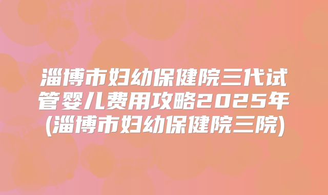 淄博市妇幼保健院三代试管婴儿费用攻略2025年(淄博市妇幼保健院三院)