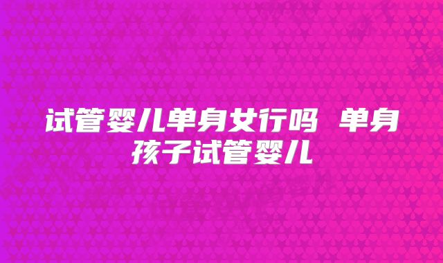 试管婴儿单身女行吗 单身孩子试管婴儿