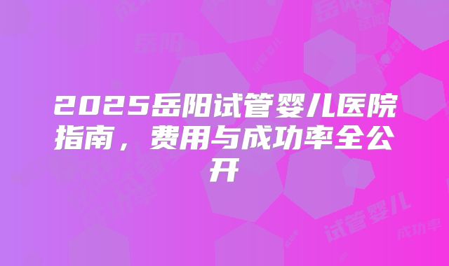 2025岳阳试管婴儿医院指南，费用与成功率全公开
