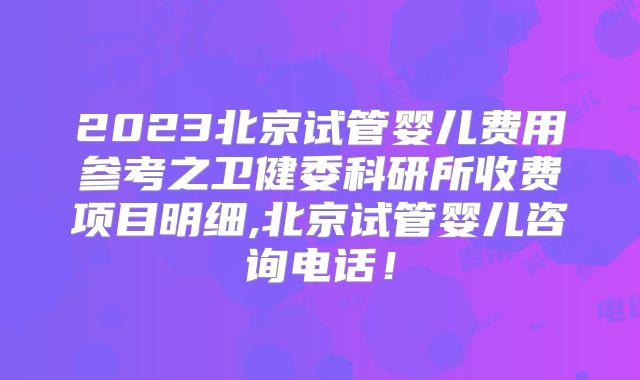 2023北京试管婴儿费用参考之卫健委科研所收费项目明细,北京试管婴儿咨询电话！