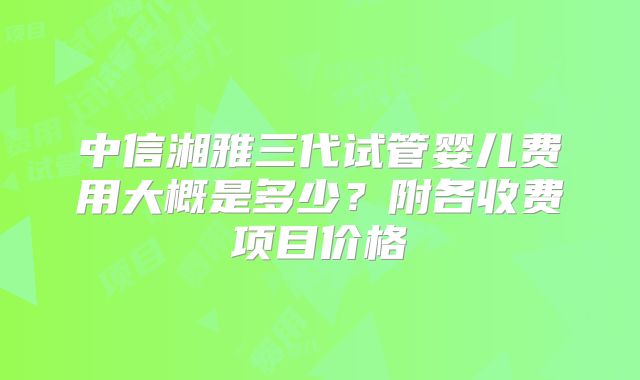 中信湘雅三代试管婴儿费用大概是多少?附各收费项目价格