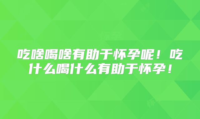 吃啥喝啥有助于怀孕呢！吃什么喝什么有助于怀孕！