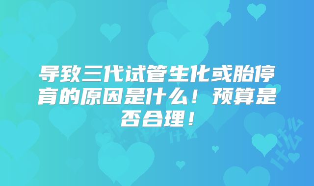 导致三代试管生化或胎停育的原因是什么!预算是否合理!