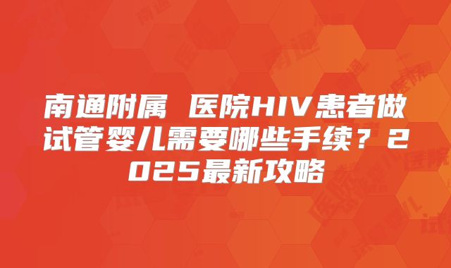 南通附属 医院HIV患者做试管婴儿需要哪些手续？2025最新攻略