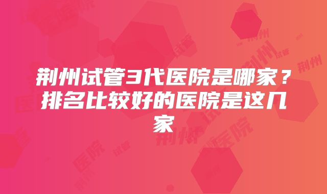 荆州试管3代医院是哪家？排名比较好的医院是这几家