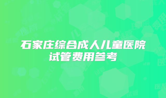 石家庄综合成人儿童医院试管费用参考