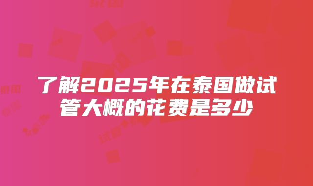 了解2025年在泰国做试管大概的花费是多少