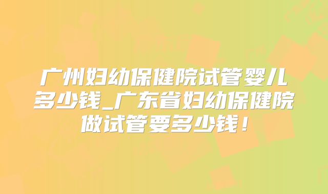 广州妇幼保健院试管婴儿多少钱_广东省妇幼保健院做试管要多少钱!