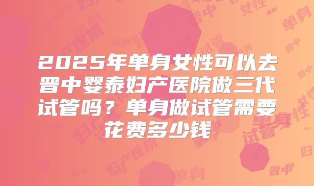 2025年单身女性可以去晋中婴泰妇产医院做三代试管吗?单身做试管需要花费多少钱