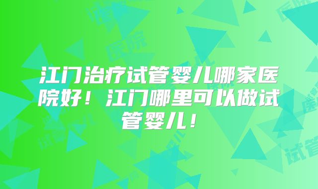 江门治疗试管婴儿哪家医院好！江门哪里可以做试管婴儿！