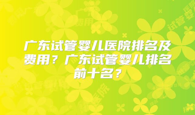 广东试管婴儿医院排名及费用？广东试管婴儿排名前十名？