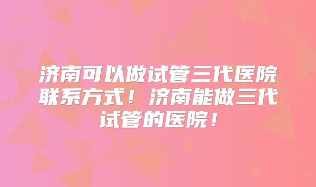 济南可以做试管三代医院联系方式！济南能做三代试管的医院！