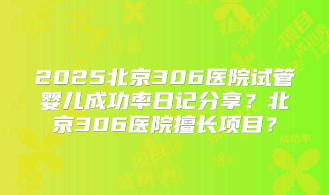 2025北京306医院试管婴儿成功率日记分享?北京306医院擅长项目?