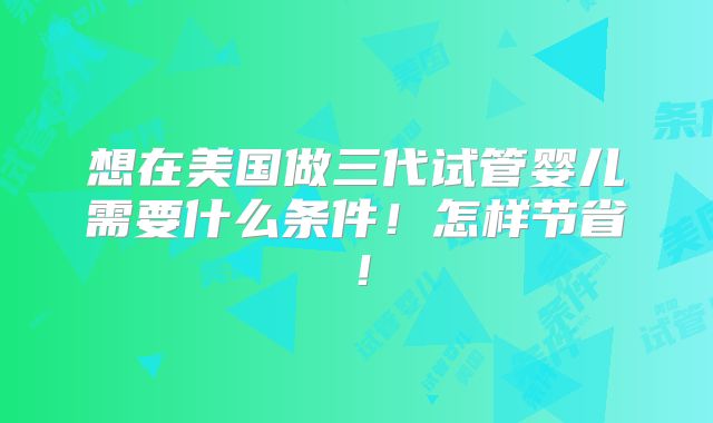 想在美国做三代试管婴儿需要什么条件!怎样节省!