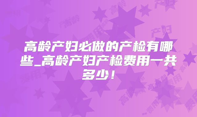 高龄产妇必做的产检有哪些_高龄产妇产检费用一共多少！
