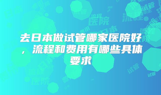 去日本做试管哪家医院好，流程和费用有哪些具体要求