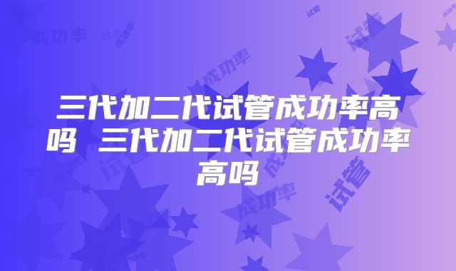 三代加二代试管成功率高吗 三代加二代试管成功率高吗