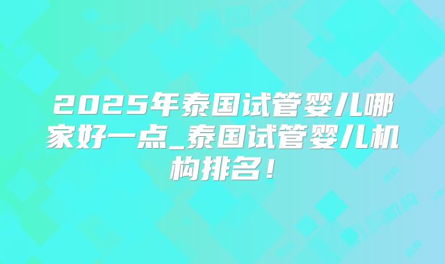 2025年泰国试管婴儿哪家好一点_泰国试管婴儿机构排名!