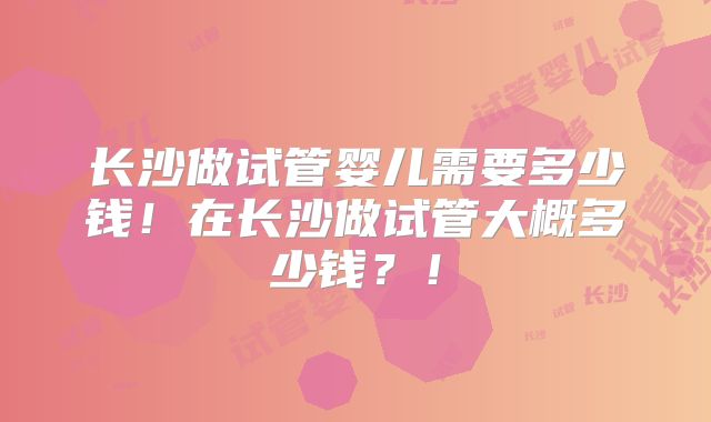 长沙做试管婴儿需要多少钱！在长沙做试管大概多少钱？！