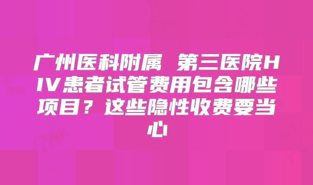 广州医科附属 第三医院HIV患者试管费用包含哪些项目？这些隐性收费要当心