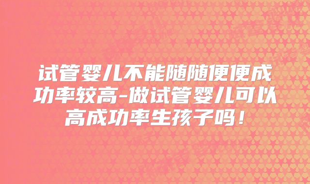 试管婴儿不能随随便便成功率较高-做试管婴儿可以高成功率生孩子吗!