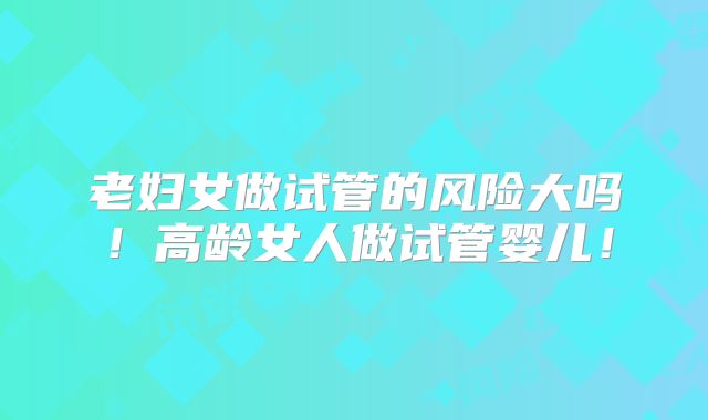 老妇女做试管的风险大吗!高龄女人做试管婴儿!